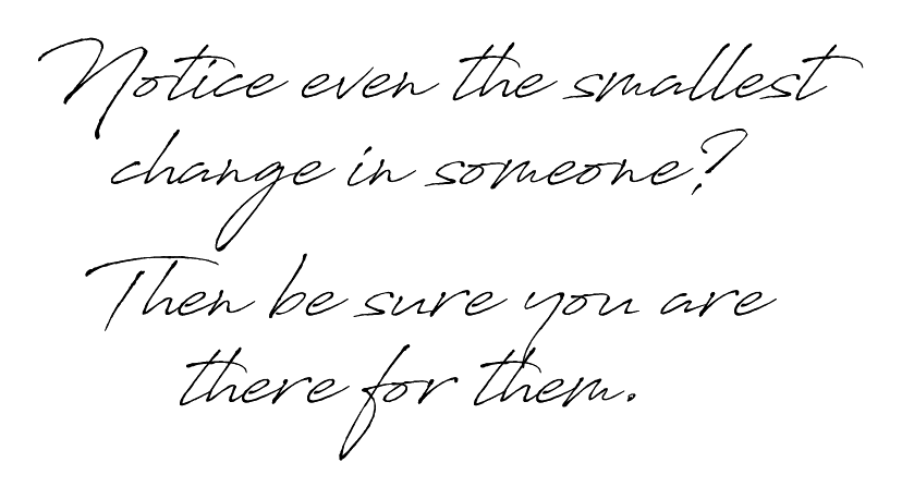 Notice even the smallest change in someone? Then be sure you are there for them.